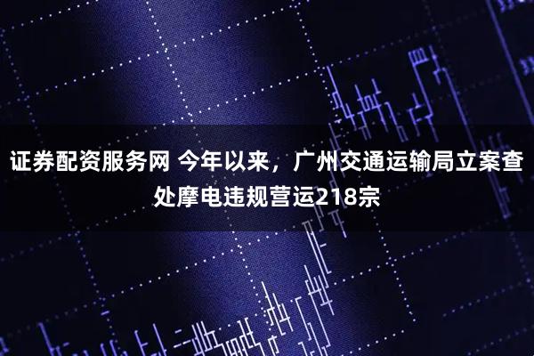 证券配资服务网 今年以来，广州交通运输局立案查处摩电违规营运218宗