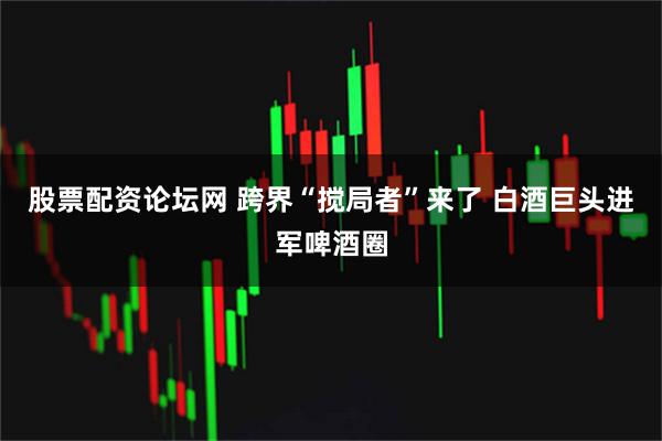 股票配资论坛网 跨界“搅局者”来了 白酒巨头进军啤酒圈