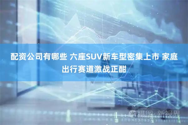 配资公司有哪些 六座SUV新车型密集上市 家庭出行赛道激战正酣