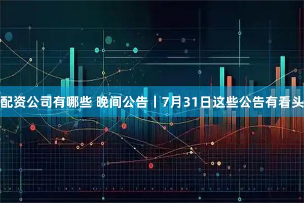 配资公司有哪些 晚间公告丨7月31日这些公告有看头
