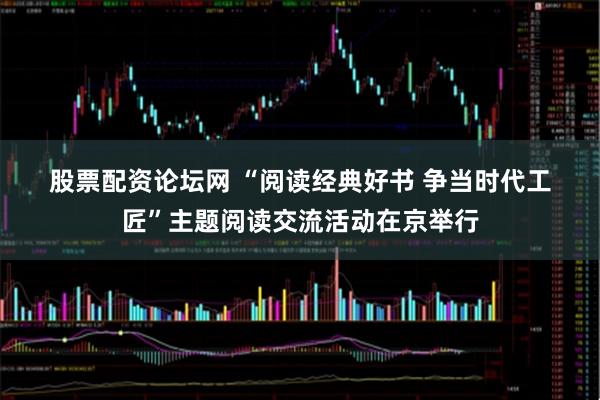 股票配资论坛网 “阅读经典好书&#32;争当时代工匠”主题阅读交流活动在京举行