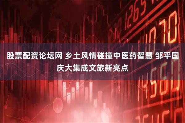 股票配资论坛网 乡土风情碰撞中医药智慧 邹平国庆大集成文旅新亮点
