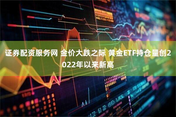 证券配资服务网 金价大跌之际 黄金ETF持仓量创2022年以来新高