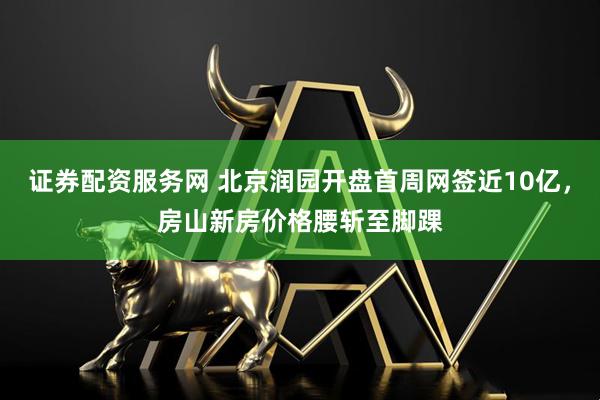 证券配资服务网 北京润园开盘首周网签近10亿，房山新房价格腰斩至脚踝