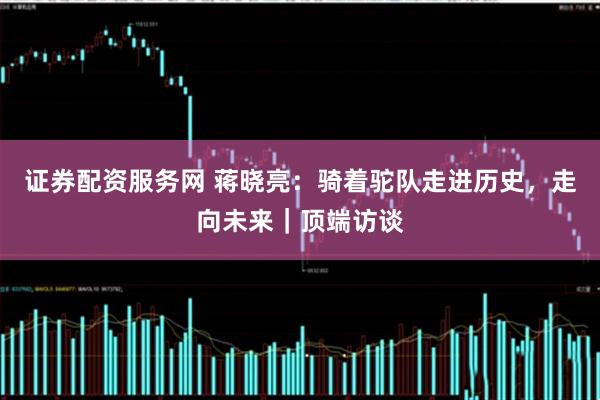 证券配资服务网 蒋晓亮：骑着驼队走进历史，走向未来｜顶端访谈