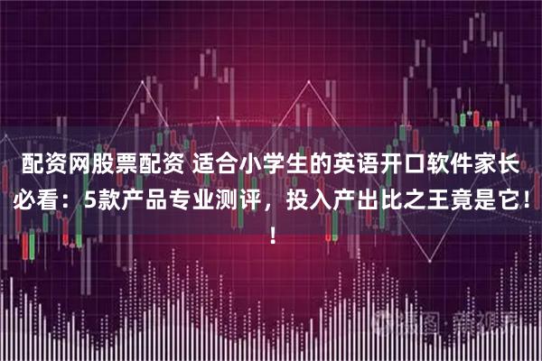 配资网股票配资 适合小学生的英语开口软件家长必看：5款产品专业测评，投入产出比之王竟是它！