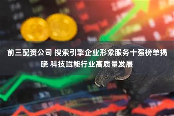 前三配资公司 搜索引擎企业形象服务十强榜单揭晓 科技赋能行业高质量发展
