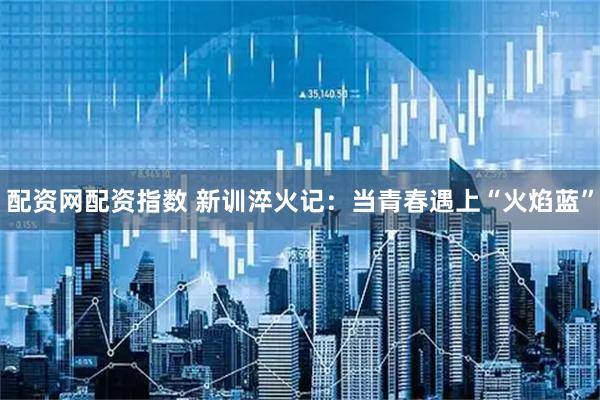 配资网配资指数 新训淬火记：当青春遇上“火焰蓝”