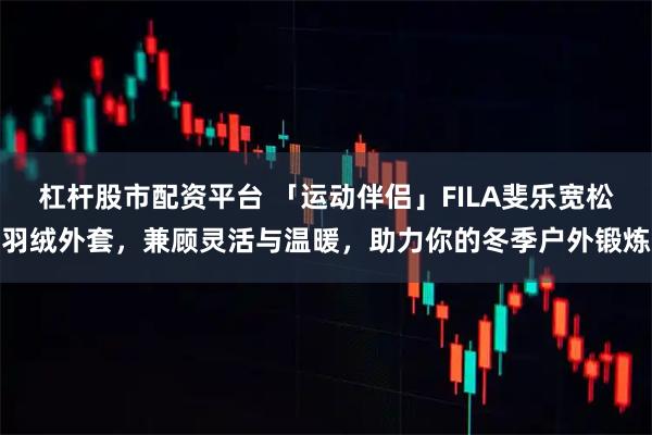 杠杆股市配资平台 「运动伴侣」FILA斐乐宽松羽绒外套，兼顾灵活与温暖，助力你的冬季户外锻炼