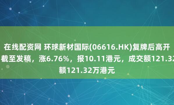 在线配资网 环球新材国际(06616.HK)复牌后高开逾6%，截至发稿，涨6.76%，报10.11港元，成交额121.32万港元