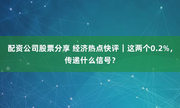 配资公司股票分享 经济热点快评｜这两个0.2%，传递什么信号？