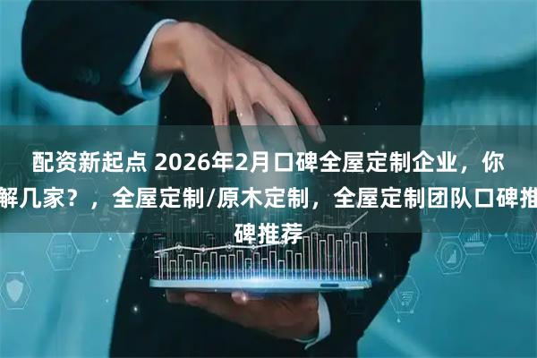 配资新起点 2026年2月口碑全屋定制企业，你了解几家？，全屋定制/原木定制，全屋定制团队口碑推荐