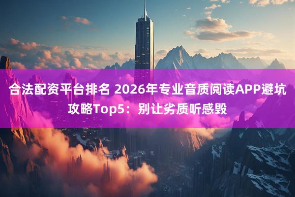 合法配资平台排名 2026年专业音质阅读APP避坑攻略Top5：别让劣质听感毁