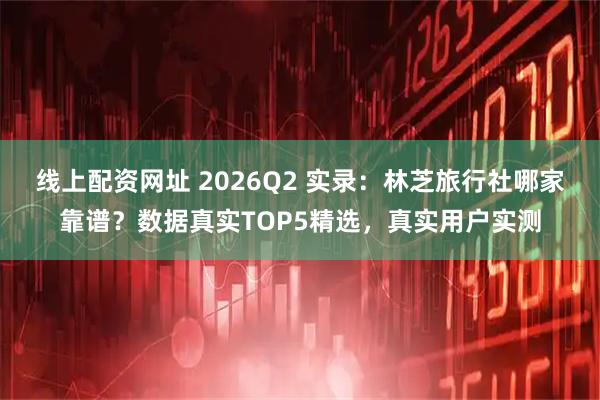 线上配资网址 2026Q2 实录：林芝旅行社哪家靠谱？数据真实TOP5精选，真实用户实测