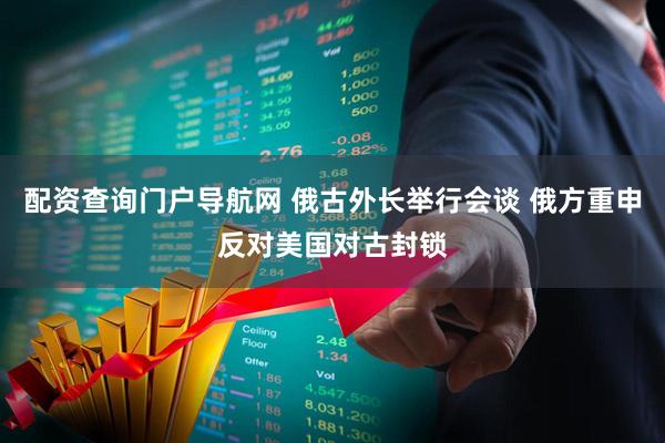 配资查询门户导航网 俄古外长举行会谈 俄方重申反对美国对古封锁