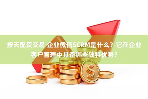 按天配资交易 企业微信SCRM是什么？它在企业客户管理中具备哪些独特优势？