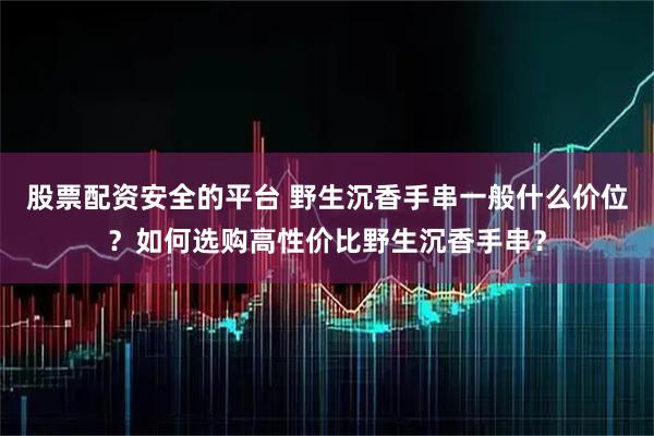 股票配资安全的平台 野生沉香手串一般什么价位？如何选购高性价比野生沉香手串？