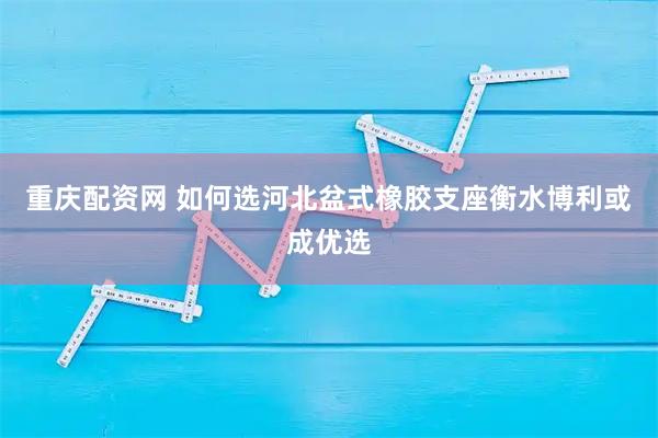 重庆配资网 如何选河北盆式橡胶支座衡水博利或成优选