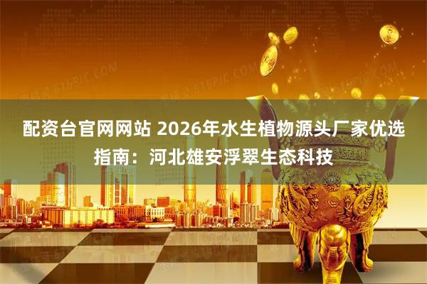 配资台官网网站 2026年水生植物源头厂家优选指南：河北雄安浮翠生态科技