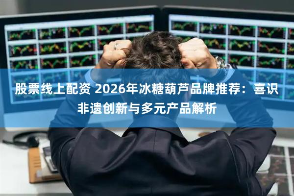 股票线上配资 2026年冰糖葫芦品牌推荐：喜识非遗创新与多元产品解析