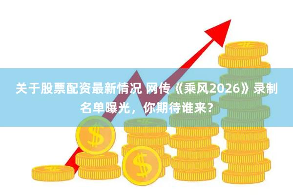 关于股票配资最新情况 网传《乘风2026》录制名单曝光，你期待谁来？