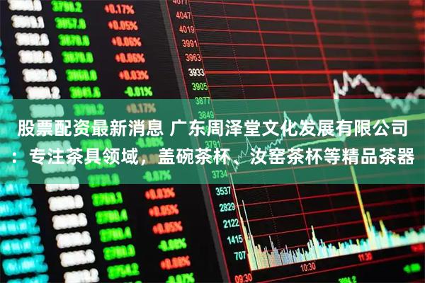 股票配资最新消息 广东周泽堂文化发展有限公司：专注茶具领域，盖碗茶杯、汝窑茶杯等精品茶器