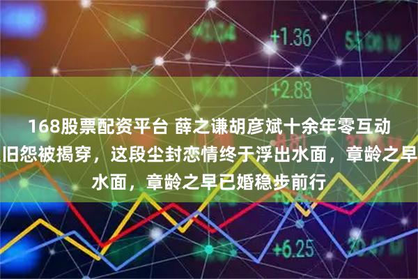 168股票配资平台 薛之谦胡彦斌十余年零互动，李雨桐举报旧怨被揭穿，这段尘封恋情终于浮出水面，章龄之早已婚稳步前行