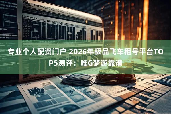 专业个人配资门户 2026年极品飞车租号平台TOP5测评：唯G梦游靠谱