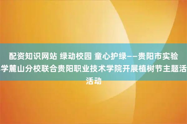 配资知识网站 绿动校园 童心护绿——贵阳市实验小学麓山分校联合贵阳职业技术学院开展植树节主题活动