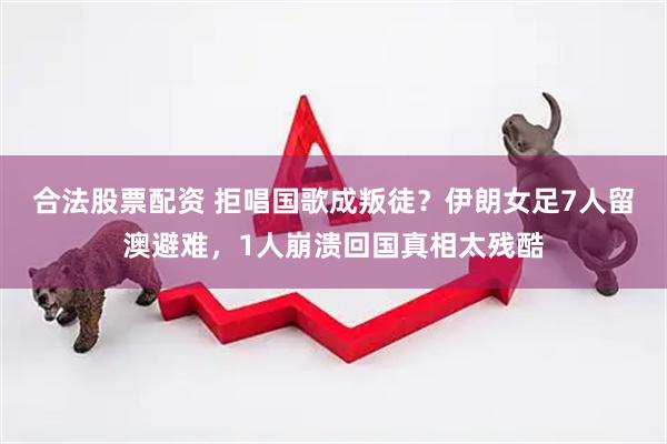 合法股票配资 拒唱国歌成叛徒？伊朗女足7人留澳避难，1人崩溃回国真相太残酷