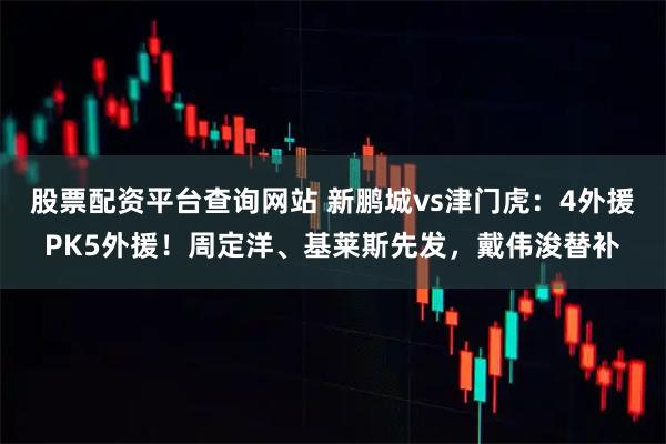 股票配资平台查询网站 新鹏城vs津门虎：4外援PK5外援！周定洋、基莱斯先发，戴伟浚替补