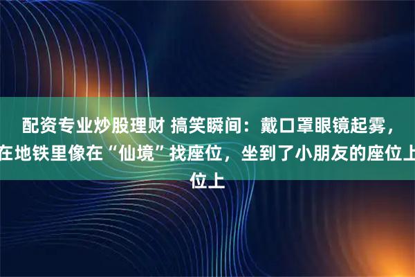 配资专业炒股理财 搞笑瞬间：戴口罩眼镜起雾，在地铁里像在“仙境”找座位，坐到了小朋友的座位上