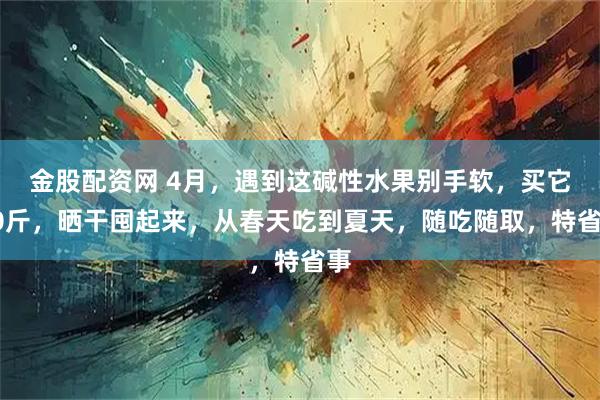 金股配资网 4月，遇到这碱性水果别手软，买它20斤，晒干囤起来，从春天吃到夏天，随吃随取，特省事